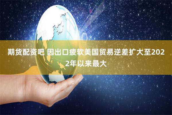 期货配资吧 因出口疲软美国贸易逆差扩大至2022年以来最大