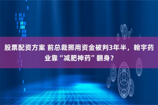 股票配资方案 前总裁挪用资金被判3年半，翰宇药业靠“减肥神药”翻身？