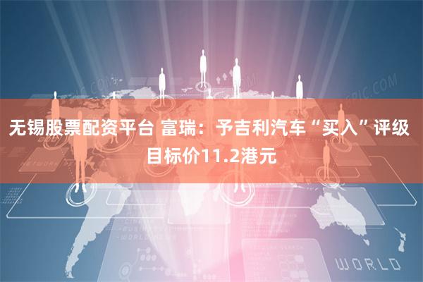 无锡股票配资平台 富瑞：予吉利汽车“买入”评级 目标价11.2港元