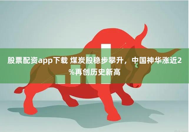 股票配资app下载 煤炭股稳步攀升，中国神华涨近2%再创历史新高