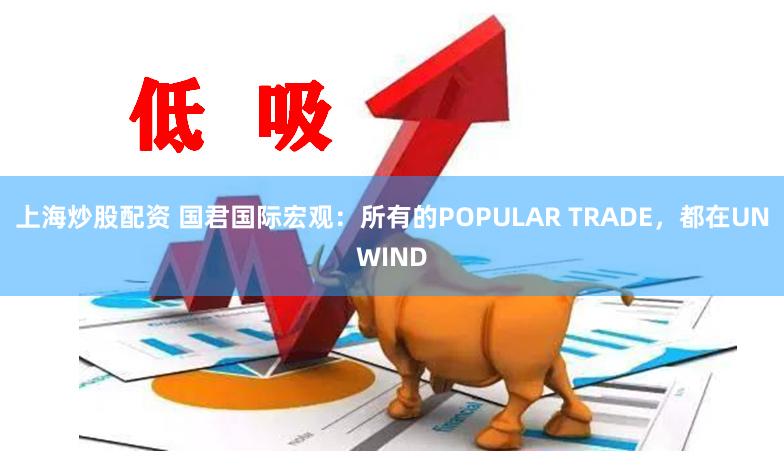 上海炒股配资 国君国际宏观：所有的POPULAR TRADE，都在UNWIND