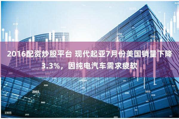 2016配资炒股平台 现代起亚7月份美国销量下降3.3%，因纯电汽车需求疲软