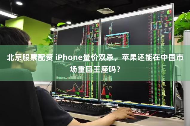 北京股票配资 iPhone量价双杀，苹果还能在中国市场重回王座吗？