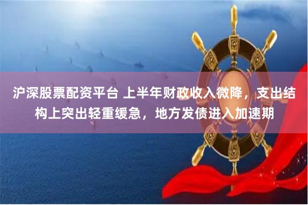 沪深股票配资平台 上半年财政收入微降，支出结构上突出轻重缓急，地方发债进入加速期