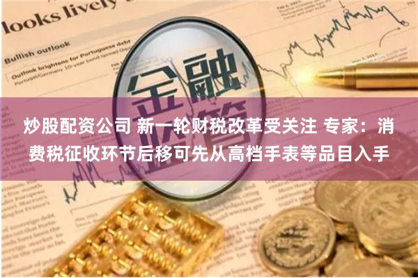 炒股配资公司 新一轮财税改革受关注 专家：消费税征收环节后移可先从高档手表等品目入手