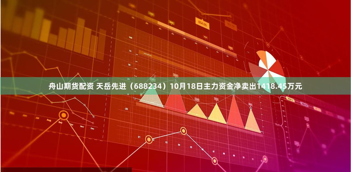 舟山期货配资 天岳先进（688234）10月18日主力资金净卖出1418.45万元