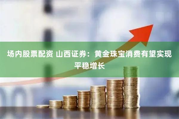场内股票配资 山西证券：黄金珠宝消费有望实现平稳增长