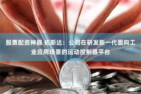 股票配资神器 拓斯达：公司在研发新一代面向工业应用场景的运动控制器平台