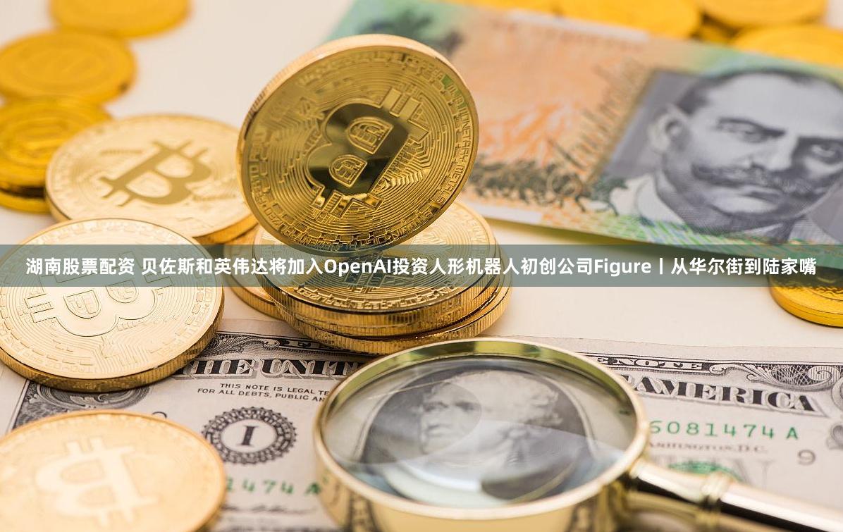 湖南股票配资 贝佐斯和英伟达将加入OpenAI投资人形机器人初创公司Figure丨从华尔街到陆家嘴