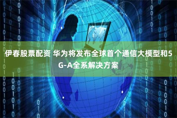 伊春股票配资 华为将发布全球首个通信大模型和5G-A全系解决方案