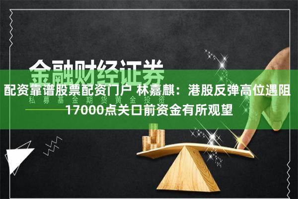 配资靠谱股票配资门户 林嘉麒：港股反弹高位遇阻 17000点关口前资金有所观望