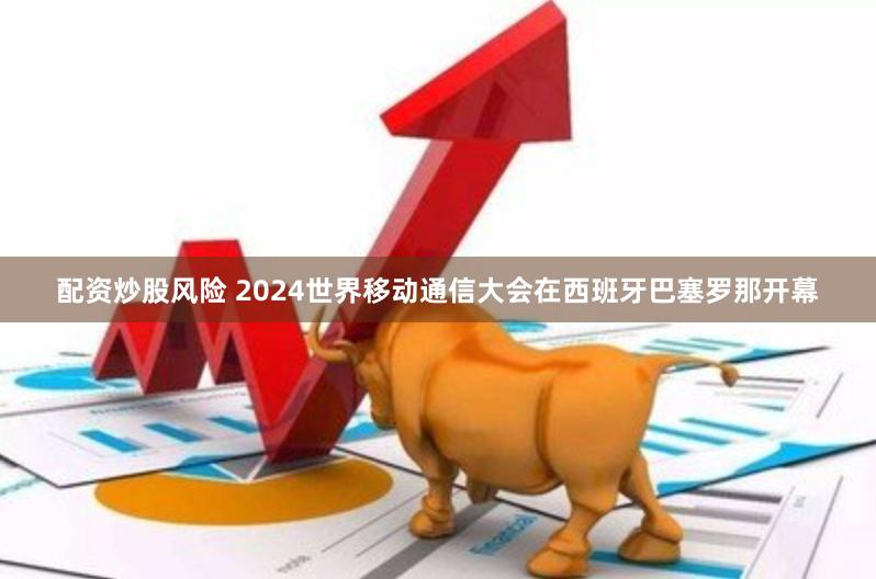 配资炒股风险 2024世界移动通信大会在西班牙巴塞罗那开幕