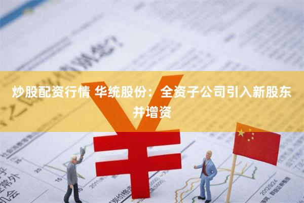 炒股配资行情 华统股份：全资子公司引入新股东并增资