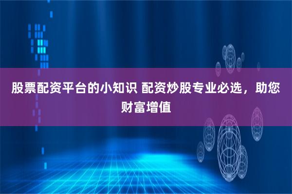 股票配资平台的小知识 配资炒股专业必选，助您财富增值