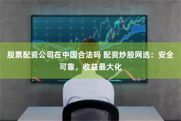 股票配资公司在中国合法吗 配资炒股网选：安全可靠，收益最大化
