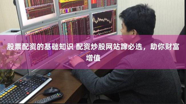 股票配资的基础知识 配资炒股网站蹿必选，助你财富增值
