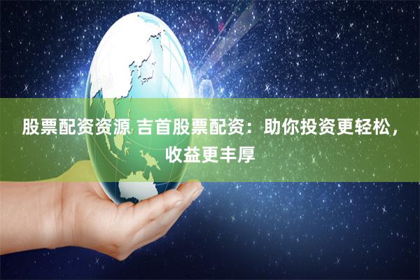 股票配资资源 吉首股票配资：助你投资更轻松，收益更丰厚