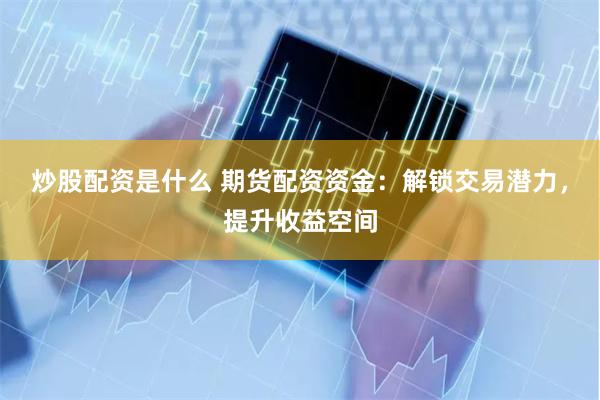 炒股配资是什么 期货配资资金：解锁交易潜力，提升收益空间