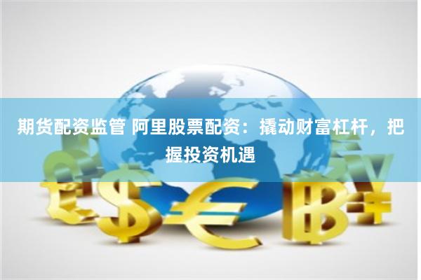 期货配资监管 阿里股票配资：撬动财富杠杆，把握投资机遇