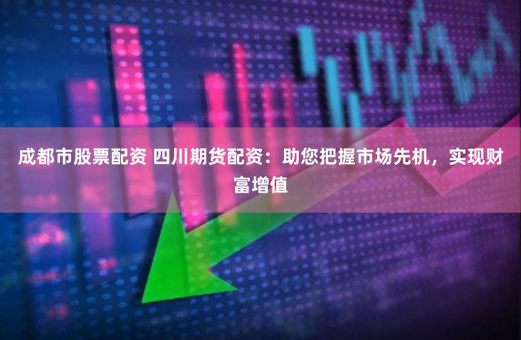 成都市股票配资 四川期货配资：助您把握市场先机，实现财富增值