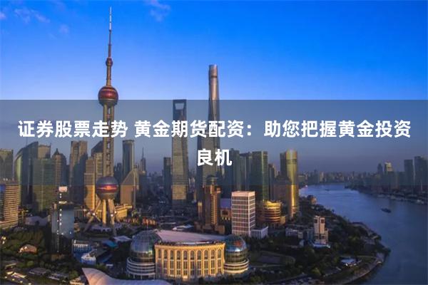 证券股票走势 黄金期货配资：助您把握黄金投资良机