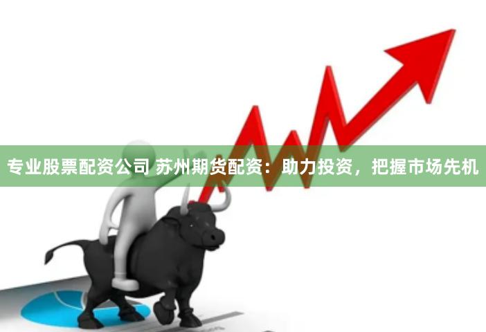 专业股票配资公司 苏州期货配资：助力投资，把握市场先机