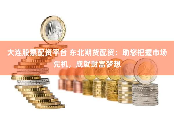 大连股票配资平台 东北期货配资：助您把握市场先机，成就财富梦想