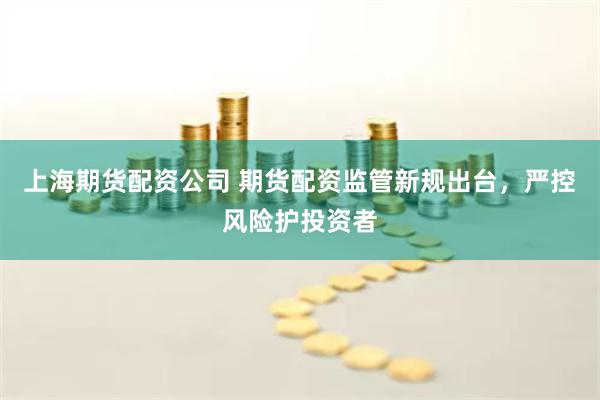上海期货配资公司 期货配资监管新规出台，严控风险护投资者