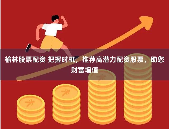榆林股票配资 把握时机，推荐高潜力配资股票，助您财富增值