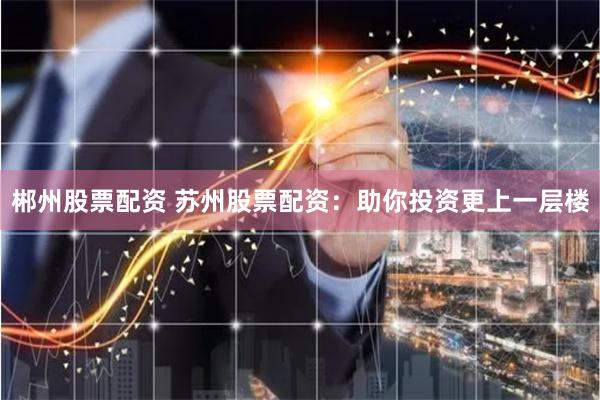 郴州股票配资 苏州股票配资：助你投资更上一层楼