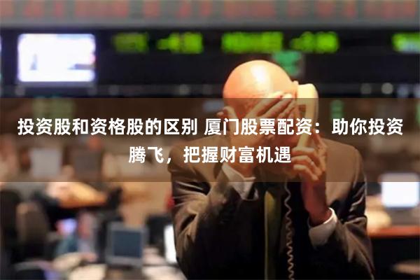 投资股和资格股的区别 厦门股票配资：助你投资腾飞，把握财富机遇