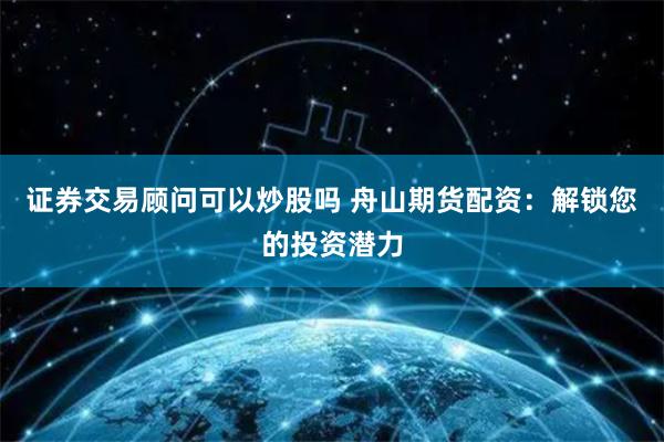 证券交易顾问可以炒股吗 舟山期货配资：解锁您的投资潜力
