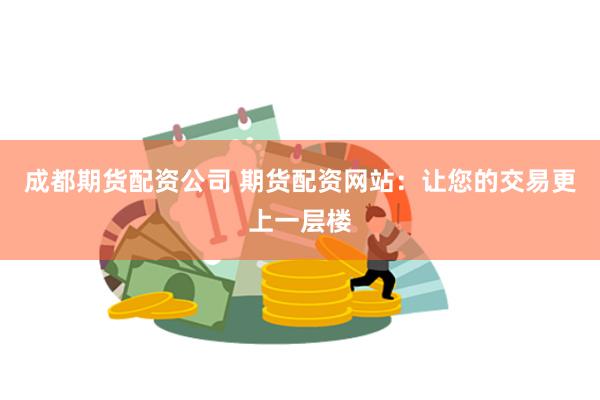 成都期货配资公司 期货配资网站：让您的交易更上一层楼