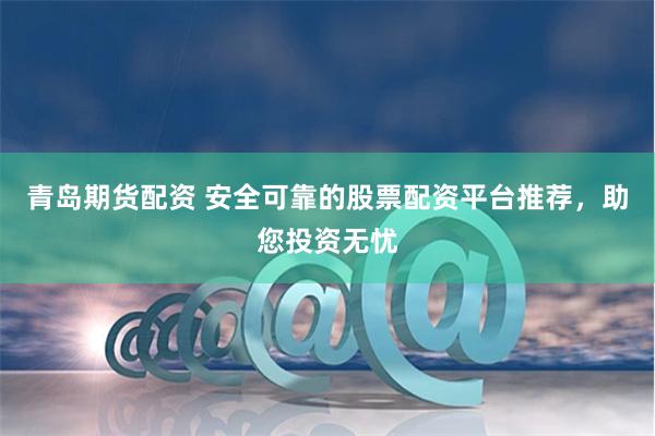 青岛期货配资 安全可靠的股票配资平台推荐，助您投资无忧