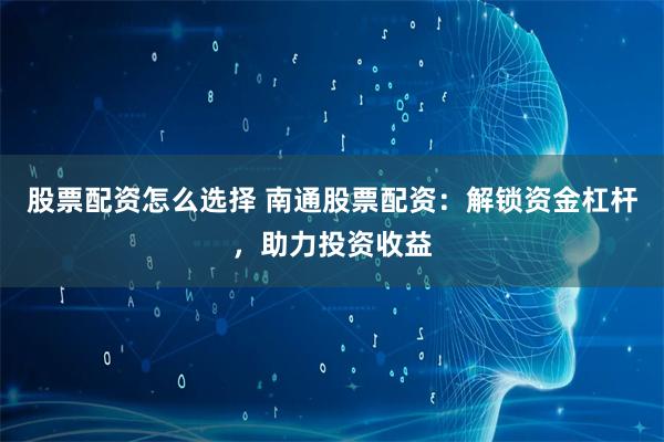股票配资怎么选择 南通股票配资：解锁资金杠杆，助力投资收益