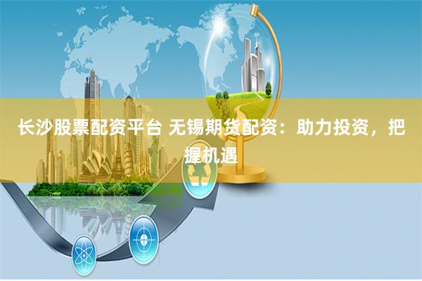 长沙股票配资平台 无锡期货配资：助力投资，把握机遇