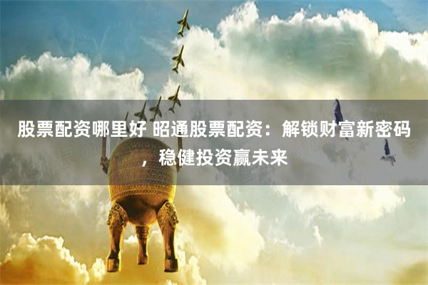 股票配资哪里好 昭通股票配资:解锁财富新密码,稳健投资赢未来