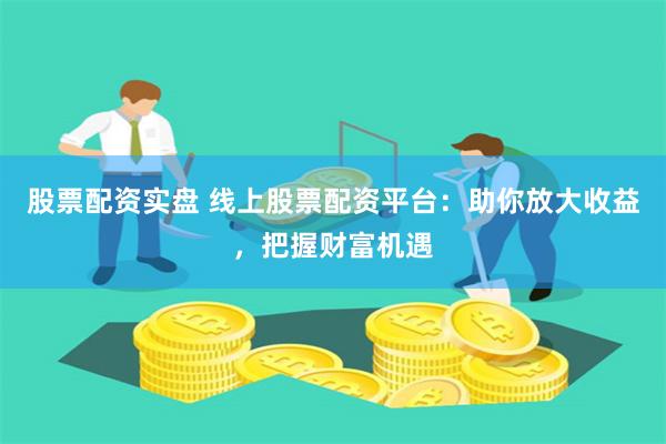 股票配资实盘 线上股票配资平台:助你放大收益,把握财富机遇